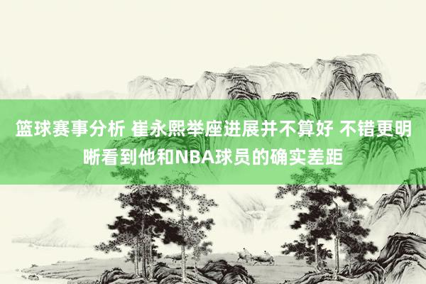 篮球赛事分析 崔永熙举座进展并不算好 不错更明晰看到他和NBA球员的确实差距