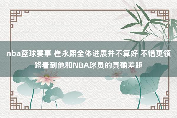 nba篮球赛事 崔永熙全体进展并不算好 不错更领路看到他和NBA球员的真确差距