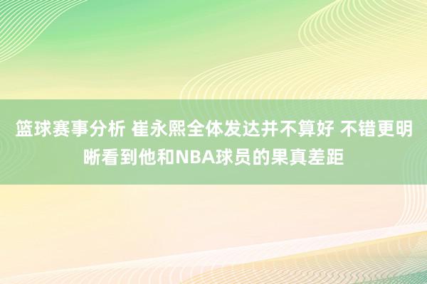 篮球赛事分析 崔永熙全体发达并不算好 不错更明晰看到他和NBA球员的果真差距