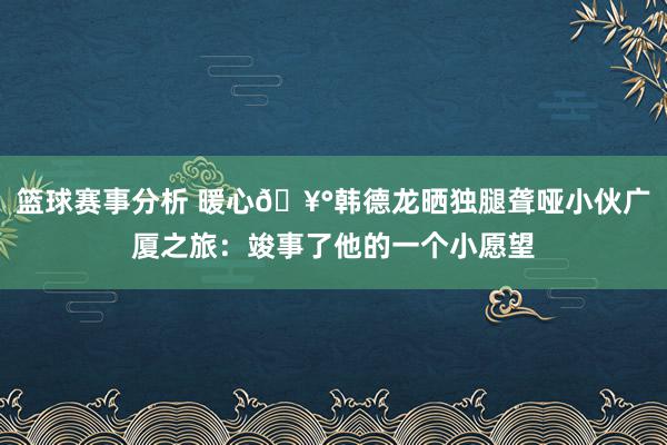 篮球赛事分析 暖心🥰韩德龙晒独腿聋哑小伙广厦之旅：竣事了他的一个小愿望