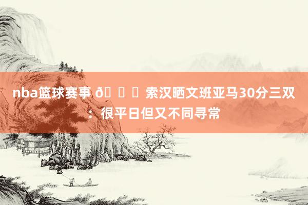 nba篮球赛事 👀索汉晒文班亚马30分三双：很平日但又不同寻常