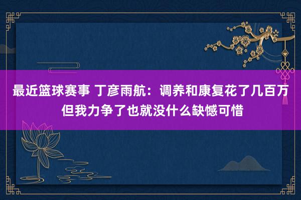 最近篮球赛事 丁彦雨航：调养和康复花了几百万 但我力争了也就没什么缺憾可惜