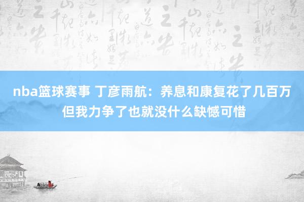 nba篮球赛事 丁彦雨航：养息和康复花了几百万 但我力争了也就没什么缺憾可惜