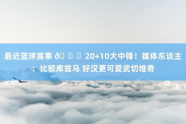 最近篮球赛事 😋20+10大中锋！媒体东谈主：比较库兹马 好汉更可爱武切维奇