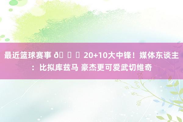 最近篮球赛事 😋20+10大中锋！媒体东谈主：比拟库兹马 豪杰更可爱武切维奇