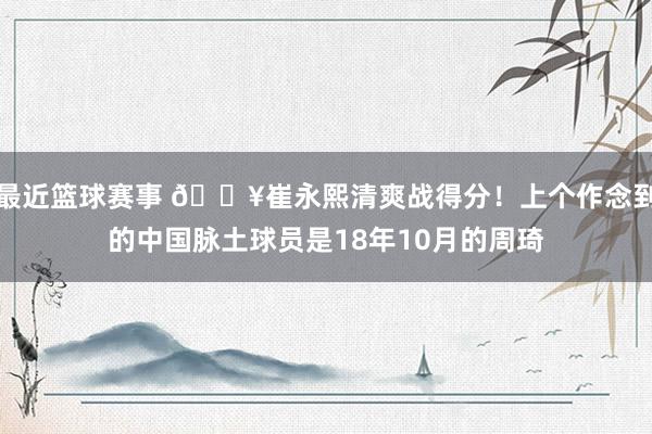 最近篮球赛事 🔥崔永熙清爽战得分！上个作念到的中国脉土球员是18年10月的周琦