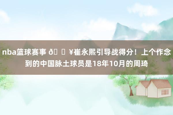 nba篮球赛事 🔥崔永熙引导战得分！上个作念到的中国脉土球员是18年10月的周琦