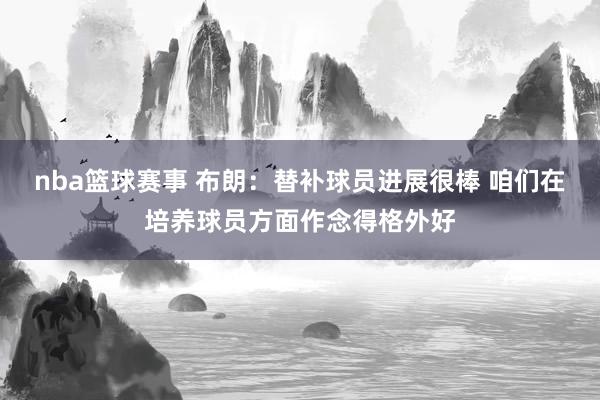 nba篮球赛事 布朗：替补球员进展很棒 咱们在培养球员方面作念得格外好