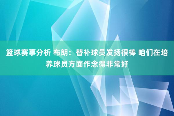 篮球赛事分析 布朗：替补球员发扬很棒 咱们在培养球员方面作念得非常好