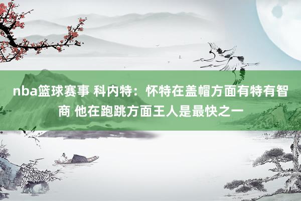 nba篮球赛事 科内特：怀特在盖帽方面有特有智商 他在跑跳方面王人是最快之一