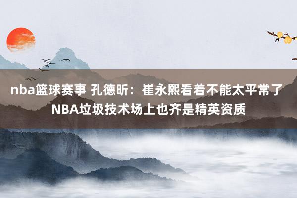 nba篮球赛事 孔德昕：崔永熙看着不能太平常了 NBA垃圾技术场上也齐是精英资质