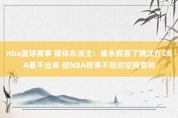 nba篮球赛事 媒体东谈主：崔永熙罢了镌汰在CBA看不出来 但NBA根蒂不给你空间耍帅