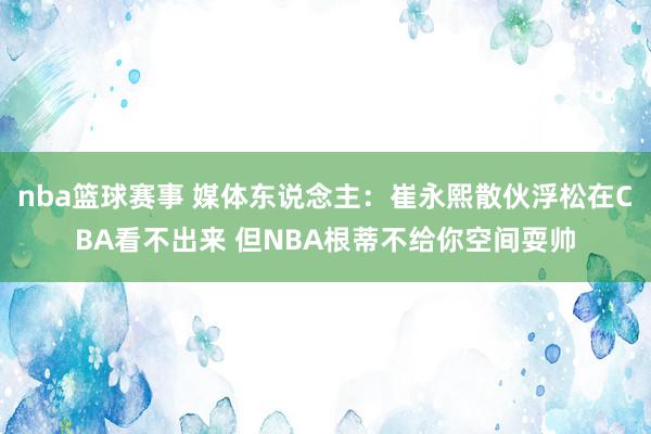 nba篮球赛事 媒体东说念主：崔永熙散伙浮松在CBA看不出来 但NBA根蒂不给你空间耍帅