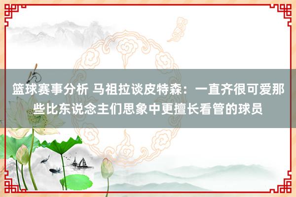 篮球赛事分析 马祖拉谈皮特森：一直齐很可爱那些比东说念主们思象中更擅长看管的球员