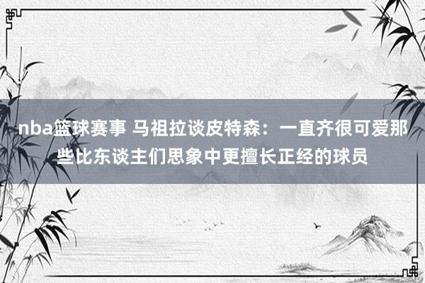 nba篮球赛事 马祖拉谈皮特森：一直齐很可爱那些比东谈主们思象中更擅长正经的球员