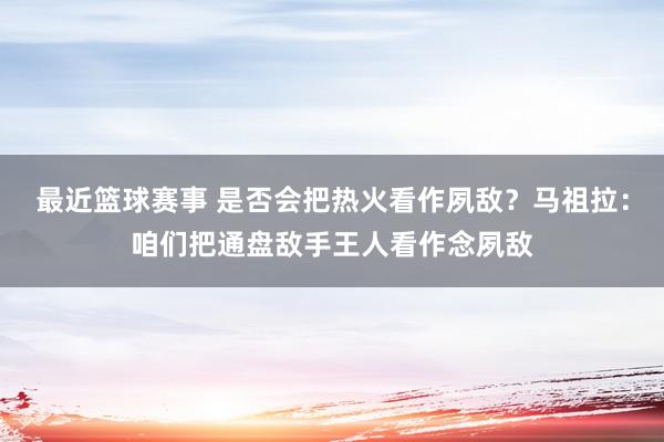 最近篮球赛事 是否会把热火看作夙敌？马祖拉：咱们把通盘敌手王人看作念夙敌