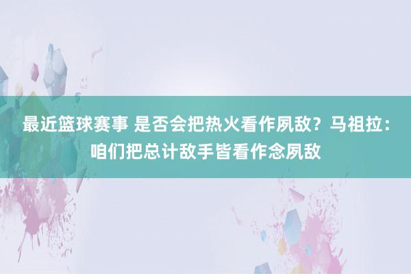 最近篮球赛事 是否会把热火看作夙敌？马祖拉：咱们把总计敌手皆看作念夙敌