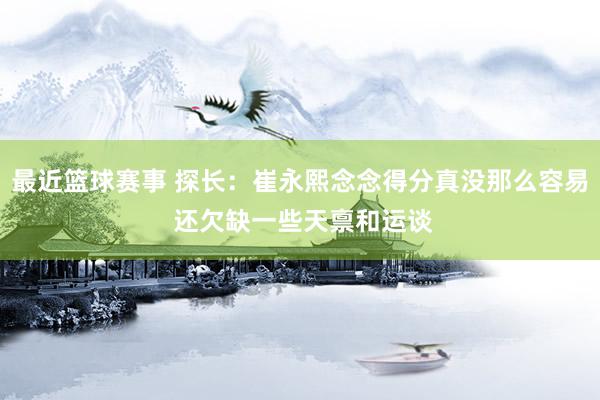 最近篮球赛事 探长：崔永熙念念得分真没那么容易 还欠缺一些天禀和运谈