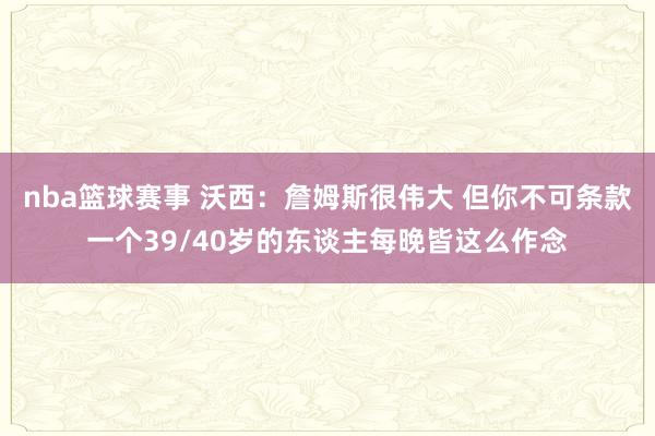 nba篮球赛事 沃西：詹姆斯很伟大 但你不可条款一个39/40岁的东谈主每晚皆这么作念