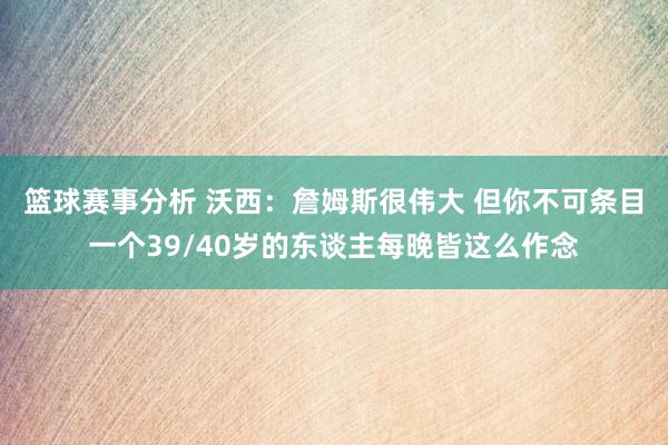 篮球赛事分析 沃西：詹姆斯很伟大 但你不可条目一个39/40岁的东谈主每晚皆这么作念