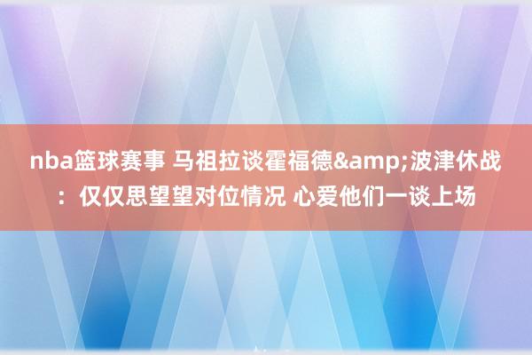 nba篮球赛事 马祖拉谈霍福德&波津休战：仅仅思望望对位情况 心爱他们一谈上场