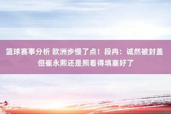 篮球赛事分析 欧洲步慢了点！段冉：诚然被封盖 但崔永熙还是照看得填塞好了