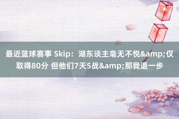 最近篮球赛事 Skip：湖东谈主毫无不悦&仅取得80分 但他们7天5战&那我退一步