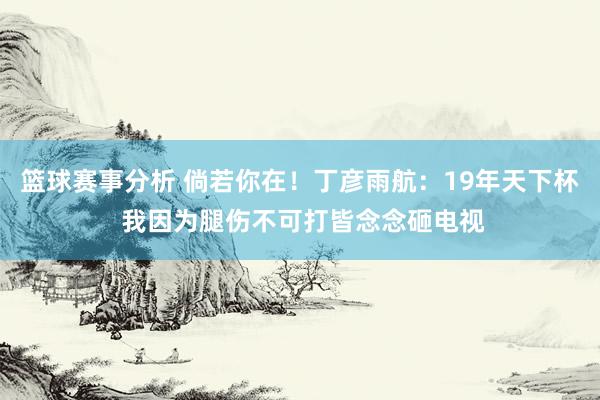 篮球赛事分析 倘若你在！丁彦雨航：19年天下杯 我因为腿伤不可打皆念念砸电视