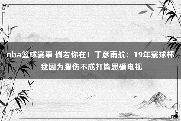 nba篮球赛事 倘若你在！丁彦雨航：19年寰球杯 我因为腿伤不成打皆思砸电视