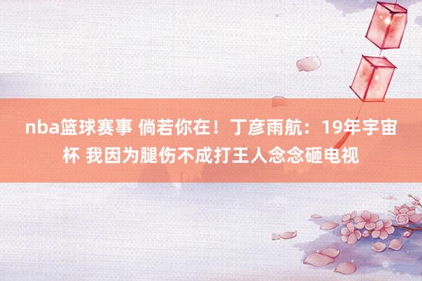 nba篮球赛事 倘若你在！丁彦雨航：19年宇宙杯 我因为腿伤不成打王人念念砸电视