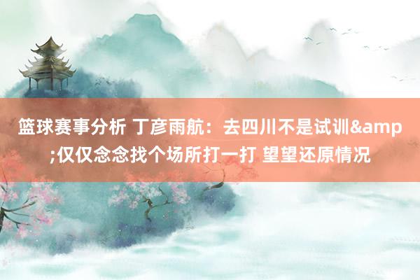 篮球赛事分析 丁彦雨航：去四川不是试训&仅仅念念找个场所打一打 望望还原情况