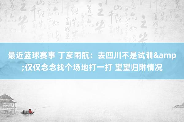 最近篮球赛事 丁彦雨航：去四川不是试训&仅仅念念找个场地打一打 望望归附情况