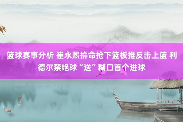 篮球赛事分析 崔永熙拚命抢下篮板推反击上篮 利德尔禁绝球“送”糊口首个进球