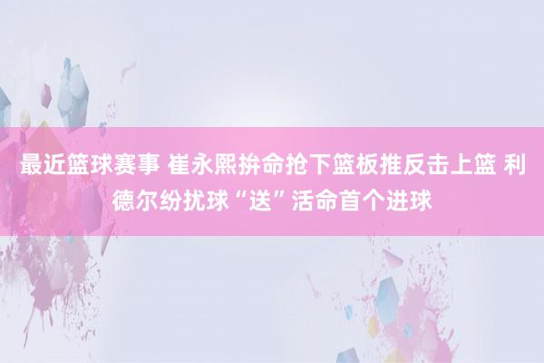 最近篮球赛事 崔永熙拚命抢下篮板推反击上篮 利德尔纷扰球“送”活命首个进球