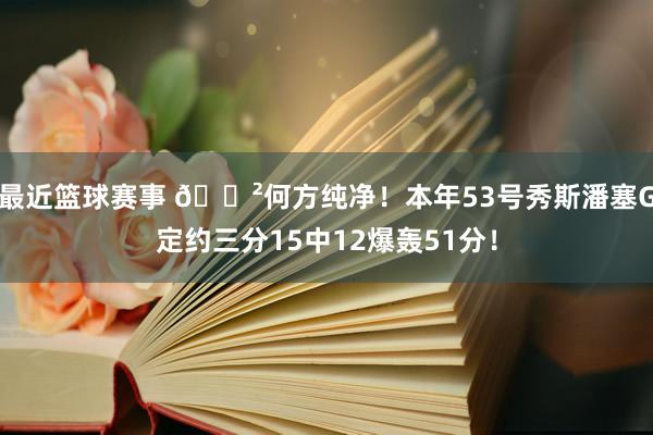 最近篮球赛事 😲何方纯净！本年53号秀斯潘塞G定约三分15中12爆轰51分！