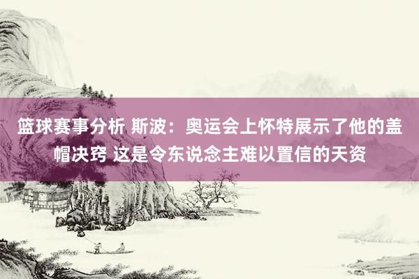 篮球赛事分析 斯波：奥运会上怀特展示了他的盖帽决窍 这是令东说念主难以置信的天资