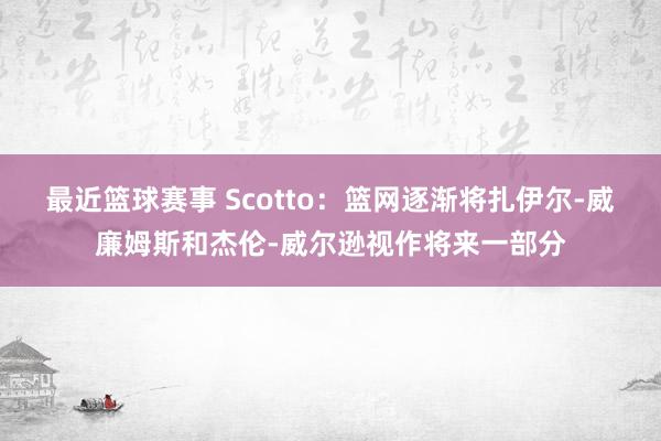 最近篮球赛事 Scotto：篮网逐渐将扎伊尔-威廉姆斯和杰伦-威尔逊视作将来一部分