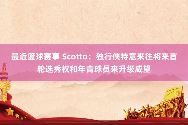 最近篮球赛事 Scotto：独行侠特意来往将来首轮选秀权和年青球员来升级威望