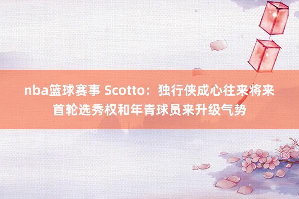 nba篮球赛事 Scotto：独行侠成心往来将来首轮选秀权和年青球员来升级气势