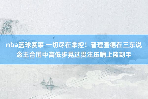 nba篮球赛事 一切尽在掌控！普理查德在三东说念主合围中高低步晃过贯注压哨上篮到手