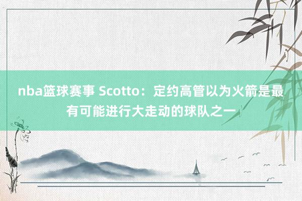 nba篮球赛事 Scotto：定约高管以为火箭是最有可能进行大走动的球队之一