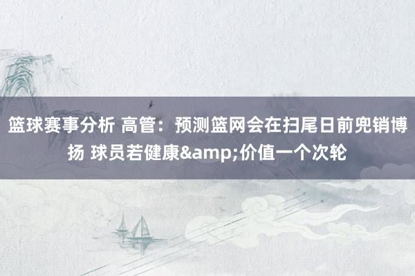 篮球赛事分析 高管：预测篮网会在扫尾日前兜销博扬 球员若健康&价值一个次轮