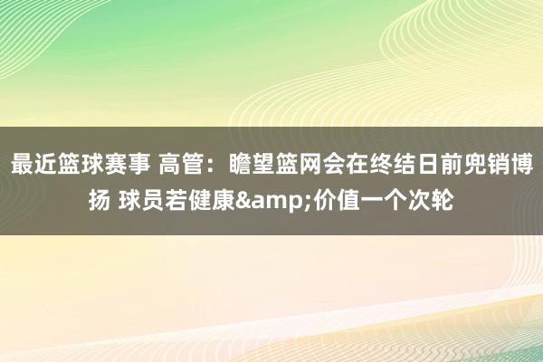 最近篮球赛事 高管：瞻望篮网会在终结日前兜销博扬 球员若健康&价值一个次轮