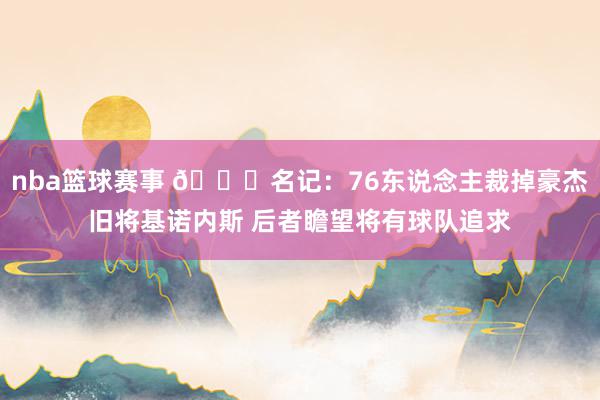 nba篮球赛事 👀名记：76东说念主裁掉豪杰旧将基诺内斯 后者瞻望将有球队追求