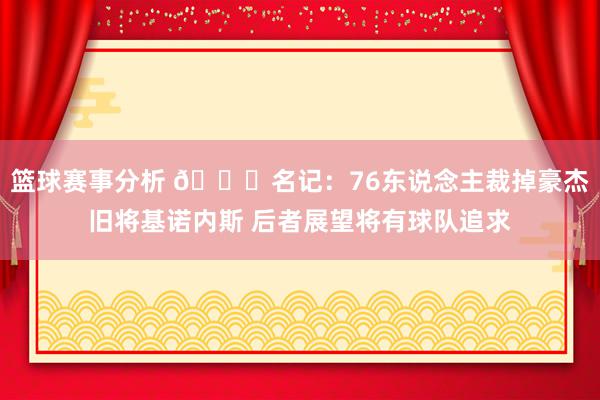 篮球赛事分析 👀名记：76东说念主裁掉豪杰旧将基诺内斯 后者展望将有球队追求