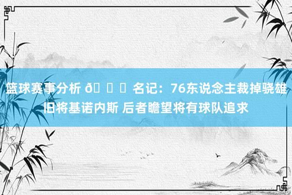 篮球赛事分析 👀名记：76东说念主裁掉骁雄旧将基诺内斯 后者瞻望将有球队追求