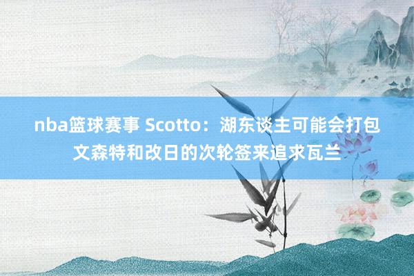 nba篮球赛事 Scotto：湖东谈主可能会打包文森特和改日的次轮签来追求瓦兰