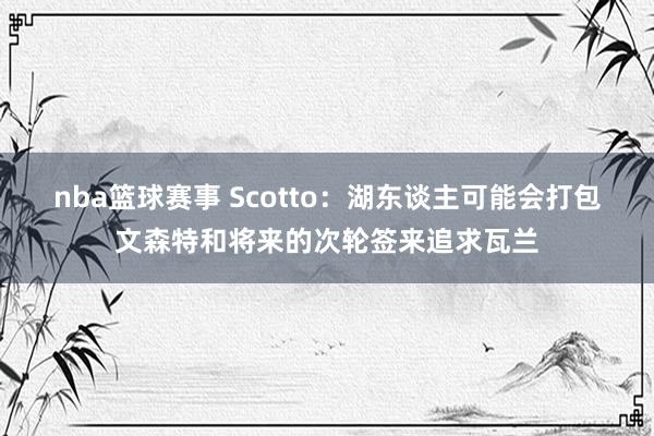 nba篮球赛事 Scotto：湖东谈主可能会打包文森特和将来的次轮签来追求瓦兰