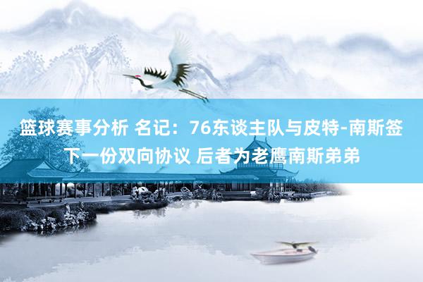 篮球赛事分析 名记：76东谈主队与皮特-南斯签下一份双向协议 后者为老鹰南斯弟弟