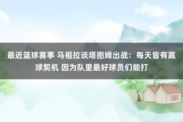 最近篮球赛事 马祖拉谈塔图姆出战：每天皆有赢球契机 因为队里最好球员们能打